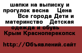 шапки на выписку и прогулок весна  › Цена ­ 500 - Все города Дети и материнство » Детская одежда и обувь   . Крым,Красноперекопск